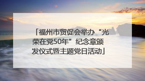 福州市贸促会举办“光荣在党50年”纪念章颁发仪式暨主题党日活动